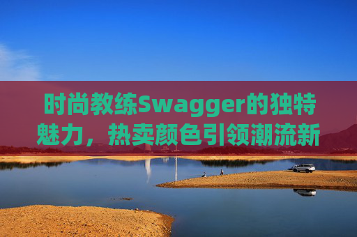 时尚教练Swagger的独特魅力,热卖颜色引领潮流新风尚 时尚教练Swagger的独特魅力,热卖颜色引领潮流新风尚